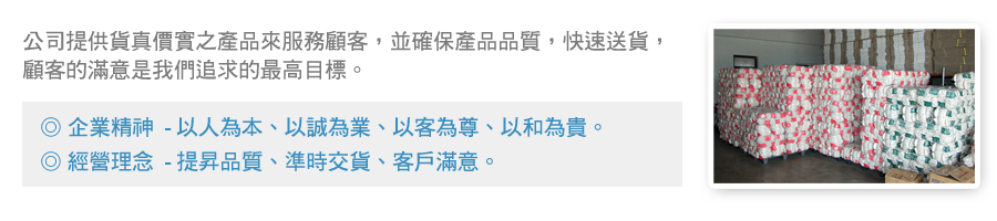 公司提供貨真價實之產品來服務顧客，並確保產品品質，快速送貨，顧客的滿意是我們追求的最高目標。   ． 企業精神  以人為本、以誠為業、以客為尊、以和為貴。  ． 經營理念  提昇品質、準時交貨、客戶滿意。